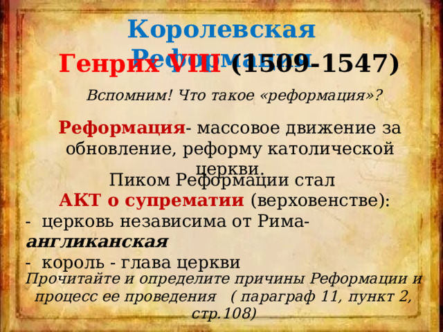 Королевская Реформация Генрих VIII (1509-1547) Вспомним! Что такое «реформация»? Реформация - массовое движение за обновление, реформу католической церкви. Пиком Реформации стал АКТ о супрематии (верховенстве): - церковь независима от Рима- англиканская - король - глава церкви Прочитайте и определите причины Реформации и процесс ее проведения ( параграф 11, пункт 2, стр.108) 
