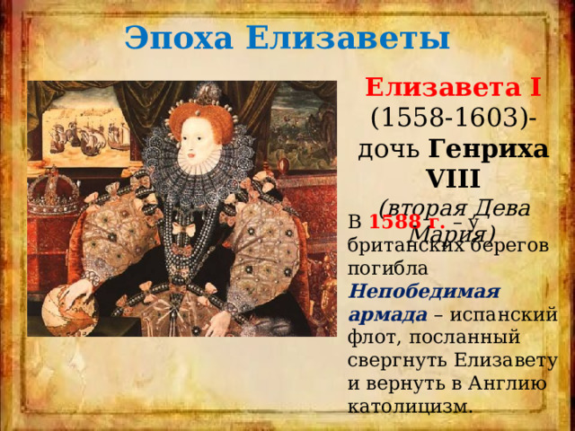 Эпоха Елизаветы Елизавета І  (1558-1603)- дочь Генриха VIII (вторая Дева Мария) В 1588 г. – у британских берегов погибла Непобедимая армада – испанский флот, посланный свергнуть Елизавету и вернуть в Англию католицизм. 