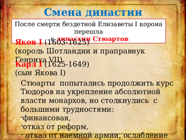 Смена династии После смерти бездетной Елизаветы І корона перешла  к династии Стюартов Яков I (1603-1625) (король Шотландии и праправнук Генриха VII) Карл I (1625-1649) (сын Якова I) Стюарты попытались продолжить курс Тюдоров на укрепление абсолютной власти монархов, но столкнулись с большими трудностями: финансовая, отказ от реформ,  отказ от наемной армии, ослабление флота. 