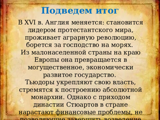 Подведем итог В XVI в. Англия меняется: становится лидером протестантского мира, проживает аграрную революцию, борется за господство на морях. Из малонаселенной страны на краю Европы она превращается в могущественное, экономически развитое государство. Тьюдоры укрепляют свою власть, стремятся к построению абсолютной монархии. Однако с приходом династии Стюартов в стране нарастают финансовые проблемы, не позволяющие завершить возведение здания абсолютной монархии. 