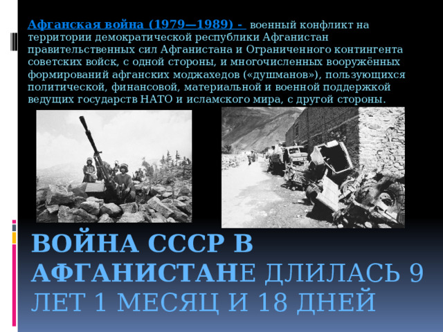 Афганская война (1979—1989) -  военный конфликт на территории демократической республики Афганистан правительственных сил Афганистана и Ограниченного контингента советских войск, с одной стороны, и многочисленных вооружённых формирований афганских моджахедов («душманов»), пользующихся политической, финансовой, материальной и военной поддержкой ведущих государств НАТО и исламского мира, с другой стороны. Война СССР в Афганистан е длилась 9 лет 1 месяц и 18 дней 