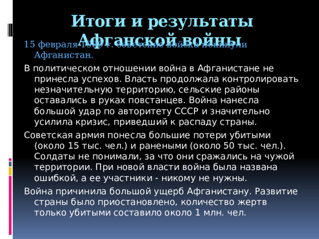Итоги и результаты Афганской войны   15 февраля 1989 г. советские войска покинули Афганистан. В политическом отношении война в Афганистане не принесла успехов. Власть продолжала контролировать незначительную территорию, сельские районы оставались в руках повстанцев. Война нанесла большой удар по авторитету СССР и значительно усилила кризис, приведший к распаду страны. Советская армия понесла большие потери убитыми (около 15 тыс. чел.) и ранеными (около 50 тыс. чел.). Солдаты не понимали, за что они сражались на чужой территории. При новой власти война была названа ошибкой, а ее участники - никому не нужны. Война причинила большой ущерб Афганистану. Развитие страны было приостановлено, количество жертв только убитыми составило около 1 млн. чел. 