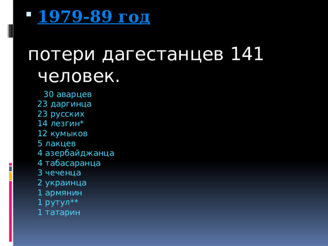 1979-89 год   потери дагестанцев 141 человек.  30 аварцев  23 даргинца  23 русских  14 лезгин*  12 кумыков  5 лакцев  4 азербайджанца  4 табасаранца  3 чеченца  2 украинца  1 армянин  1 рутул**  1 татарин 