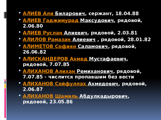 АЛИЕВ Али Биларович , сержант, 18.04.88 АЛИЕВ Гаджимурад  Максудович , рядовой, 2.06.80 АЛИЕВ Руслан Алиевич , рядовой, 2.03.81 АЛИЛОВ Рамазан Алиевич  , рядовой, 28.01.82 АЛИМЕТОВ Софиян  Саламович , рядовой, 26.06.82 АЛИСКАНДЕРОВ Ахмед Мустафаевич , рядовой, 7.07.85 АЛИХАНОВ Алихан  Ремиханович , рядовой, 7.07.85 - числится пропавшим без вести АЛИХАНОВ Сейфуллах  Ахмедович , рядовой, 2.06.87 АЛИХАНОВ Шамиль Абдулкадырович , рядовой, 23.05.86 