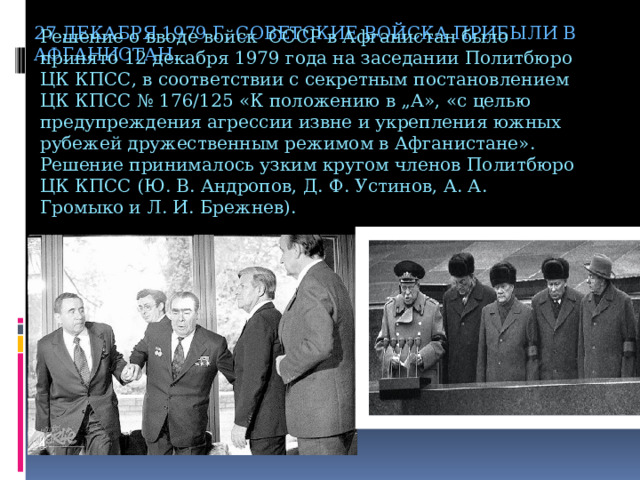 27 декабря 1979 г. советские войска прибыли в Афганистан. Решение о вводе войск СССР в Афганистан было принято 12 декабря 1979 года на заседании Политбюро ЦК КПСС, в соответствии с секретным постановлением ЦК КПСС № 176/125 «К положению в „А», «с целью предупреждения агрессии извне и укрепления южных рубежей дружественным режимом в Афганистане». Решение принималось узким кругом членов Политбюро ЦК КПСС (Ю. В. Андропов, Д. Ф. Устинов, А. А. Громыко и Л. И. Брежнев). 