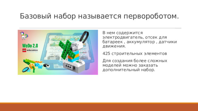 Базовый набор называется первороботом.   В нем содержится электродвигатель, отсек для батареек , аккумулятор , датчики движения. 425 строительных элементов Для создания более сложных моделей можно заказать дополнительный набор. 