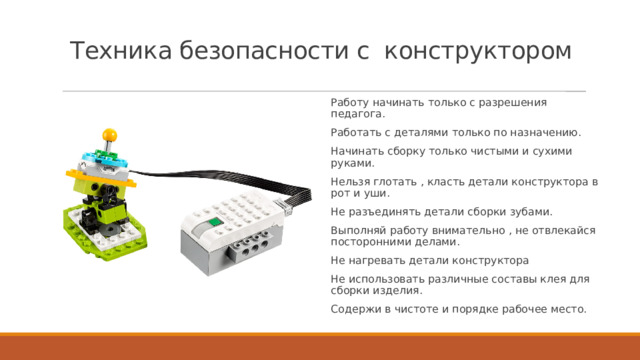 Техника безопасности с конструктором Работу начинать только с разрешения педагога. Работать с деталями только по назначению. Начинать сборку только чистыми и сухими руками. Нельзя глотать , класть детали конструктора в рот и уши. Не разъединять детали сборки зубами. Выполняй работу внимательно , не отвлекайся посторонними делами. Не нагревать детали конструктора Не использовать различные составы клея для сборки изделия. Содержи в чистоте и порядке рабочее место. 