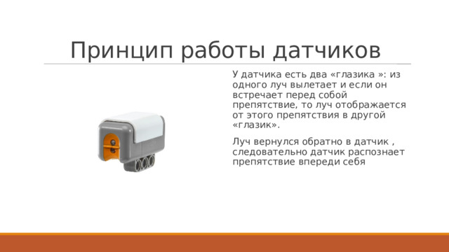 Принцип работы датчиков У датчика есть два «глазика »: из одного луч вылетает и если он встречает перед собой препятствие, то луч отображается от этого препятствия в другой «глазик». Луч вернулся обратно в датчик , следовательно датчик распознает препятствие впереди себя 