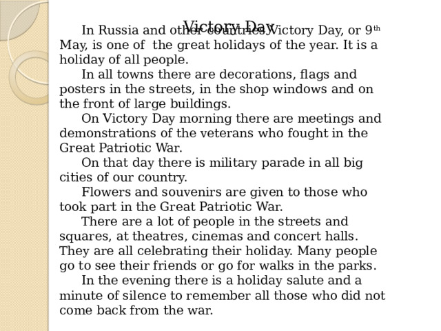 Victory Day   In Russia and other countries Victory Day, or 9 th May, is one of the great holidays of the year. It is a holiday of all people. In all towns there are decorations, flags and posters in the streets, in the shop windows and on the front of large buildings. On Victory Day morning there are meetings and demonstrations of the veterans who fought in the Great Patriotic War. On that day there is military parade in all big cities of our country. Flowers and souvenirs are given to those who took part in the Great Patriotic War. There are a lot of people in the streets and squares, at theatres, cinemas and concert halls. They are all celebrating their holiday. Many people go to see their friends or go for walks in the parks. In the evening there is a holiday salute and a minute of silence to remember all those who did not come back from the war. 