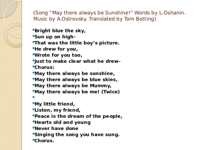 (Song “May there always be Sunshine!” Words by L.Oshanin. Music by A.Ostrovsky. Translated by Tom Botting)   Bright blue the sky, Sun up on high- That was the little boy’s picture. He drew for you, Wrote for you too, Just to make clear what he drew- Chorus: May there always be sunshine, May there always be blue skies, May there always be Mummy, May there always be me! (Twice)   My little friend, Listen, my friend, Peace is the dream of the people, Hearts old and young Never have done Singing the song you have sung. Chorus. 