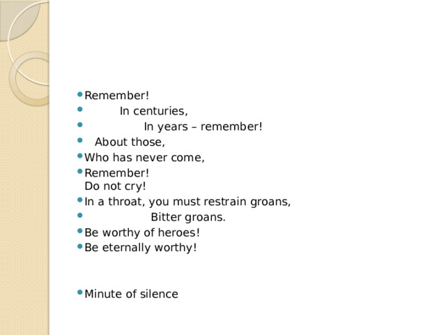 Remember!  In centuries,  In years – remember!  About those, Who has never come, Remember!  Do not cry! In a throat, you must restrain groans,  Bitter groans. Be worthy of heroes! Be eternally worthy! Minute of silence 