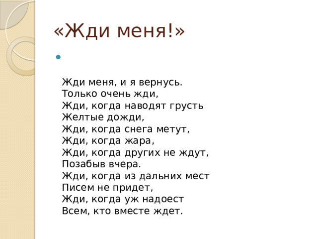 «Жди меня!»   Жди меня, и я вернусь.  Только очень жди,  Жди, когда наводят грусть  Желтые дожди,  Жди, когда снега метут,  Жди, когда жара,  Жди, когда других не ждут,  Позабыв вчера.  Жди, когда из дальних мест  Писем не придет,  Жди, когда уж надоест  Всем, кто вместе ждет. 