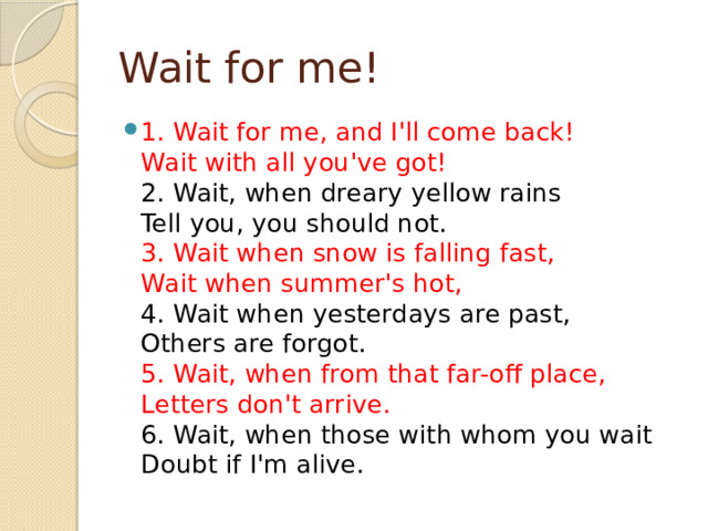 Wait for me! 1. Wait for me, and I'll come back!  Wait with all you've got!  2. Wait, when dreary yellow rains  Tell you, you should not.  3. Wait when snow is falling fast,  Wait when summer's hot,  4. Wait when yesterdays are past,  Others are forgot.  5. Wait, when from that far-off place,  Letters don't arrive.  6. Wait, when those with whom you wait  Doubt if I'm alive. 