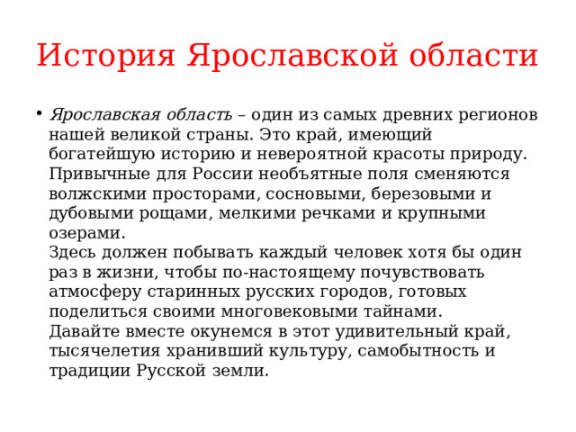 История Ярославской области Ярославская область  – один из самых древних регионов нашей великой страны. Это край, имеющий богатейшую историю и невероятной красоты природу. Привычные для России необъятные поля сменяются волжскими просторами, сосновыми, березовыми и дубовыми рощами, мелкими речками и крупными озерами.  Здесь должен побывать каждый человек хотя бы один раз в жизни, чтобы по-настоящему почувствовать атмосферу старинных русских городов, готовых поделиться своими многовековыми тайнами.  Давайте вместе окунемся в этот удивительный край, тысячелетия хранивший культуру, самобытность и традиции Русской земли. 