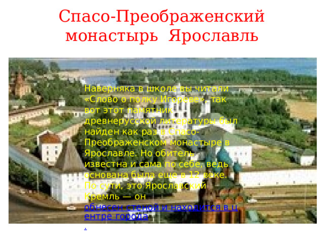 Спасо-Преображенский монастырь Ярославль Наверняка в школе вы читали «Слово о полку Игореве», так вот этот памятник древнерусской литературы был найден как раз в Спасо-Преображенском монастыре в Ярославле. Но обитель известна и сама по себе, ведь основана была еще в 12 веке. По сути, это Ярославский Кремль — он  обнесен стеной и находится в центре города . 