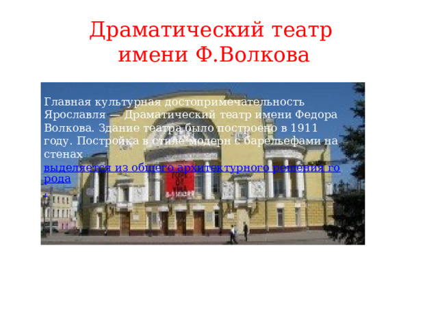 Драматический театр  имени Ф.Волкова Главная культурная достопримечательность Ярославля — Драматический театр имени Федора Волкова. Здание театра было построено в 1911 году. Постройка в стиле модерн с барельефами на стенах  выделяется из общего архитектурного решения города . 