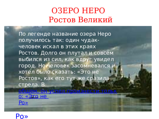 ОЗЕРО НЕРО  Ростов Великий По легенде название озера Неро получилось так: один чудак-человек искал в этих краях Ростов. Долго он плутал и совсем выбился из сил, как вдруг увидел город. Но человек засомневался и хотел было сказать: «Это не Ростов», как его тут же сразила стрела. В  общем, он успел произнести только: «Это не Ро » По легенде название озера Неро получилось так: один чудак-человек искал в этих краях Ростов. Долго он плутал и совсем выбился из сил, как вдруг увидел город. Но человек засомневался и хотел было сказать: «Это не Ростов», как его тут же сразила стрела. В  общем, он успел произнести только: «Это не Ро » 