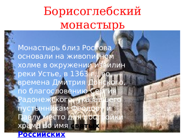 Борисоглебский монастырь Монастырь близ Ростова основали на живописном холме в окружении извилин реки Устье, в 1363 г., во времена Дмитрия Донского, по благословению Сергия Радонежского, указавшего пустынникам Феодору и Павлу место для постройки храма во имя святых Российских страстотерпцев князей Бориса и Глеба . 