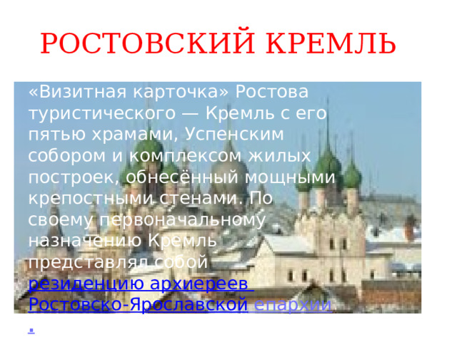 РОСТОВСКИЙ КРЕМЛЬ «Визитная карточка» Ростова туристического — Кремль с его пятью храмами, Успенским собором и комплексом жилых построек, обнесённый мощными крепостными стенами. По своему первоначальному назначению Кремль представлял собой  резиденцию архиереев Ростовско-Ярославской епархии . 