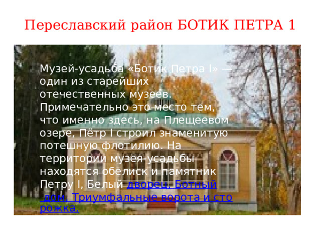 Переславский район БОТИК ПЕТРА 1 Музей-усадьба «Ботик Петра I» — один из старейших отечественных музеев. Примечательно это место тем, что именно здесь, на Плещеевом озере, Пётр I строил знаменитую потешную флотилию. На территории музея-усадьбы находятся обелиск и памятник Петру I, Белый  дворец, Ботный дом, Триумфальные ворота и сторожка. 