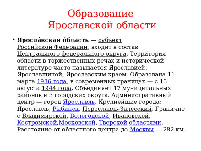 Образование  Ярославской области Яросла́вская о́бласть  —  субъект   Российской Федерации , входит в состав  Центрального федерального округа . Территория области в торжественных речах и исторической литературе часто называется Ярославией, Ярославщиной, Ярославским краем. Образована 11 марта  1936 года , в современных границах — с 13 августа  1944 года . Объединяет 17 муниципальных районов и 3 городских округа. Административный центр — город  Ярославль . Крупнейшие города: Ярославль,  Рыбинск ,  Переславль-Залесский . Граничит с  Владимирской ,  Вологодской ,  Ивановской ,  Костромской , Московской ,  Тверской   областями . Расстояние от областного центра до  Москвы  — 282 км. 