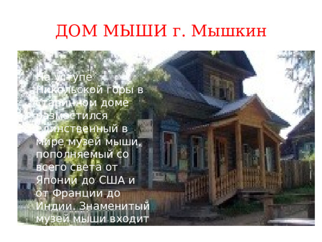ДОМ МЫШИ г. Мышкин На уступе Никольской горы в старинном доме разместился единственный в мире музей мыши, пополняемый со всего света от Японии до США и от Франции до Индии. Знаменитый музей мыши входит в состав комплекса Мышкинского народного музея. . 