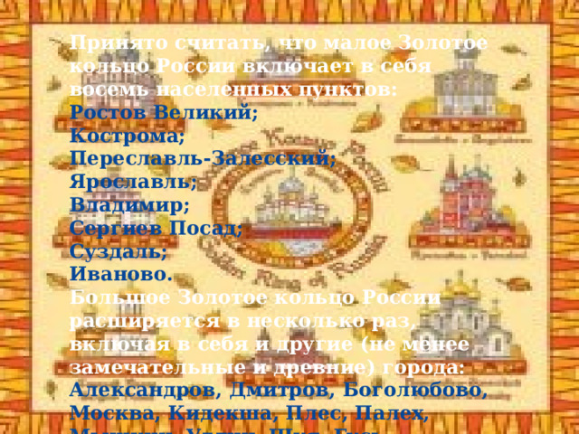 ЗОЛОТОЕ КОЛЬЦО РОССИИ Принято считать, что малое Золотое кольцо России включает в себя восемь населенных пунктов: Ростов Великий; Кострома; Переславль-Залесский; Ярославль; Владимир; Сергиев Посад; Суздаль; Иваново. Большое Золотое кольцо России расширяется в несколько раз, включая в себя и другие (не менее замечательные и древние) города: Александров, Дмитров, Боголюбово, Москва, Кидекша, Плес, Палех, Мышкин, Углич, Шуя, Гусь-Хрустальный и др . 