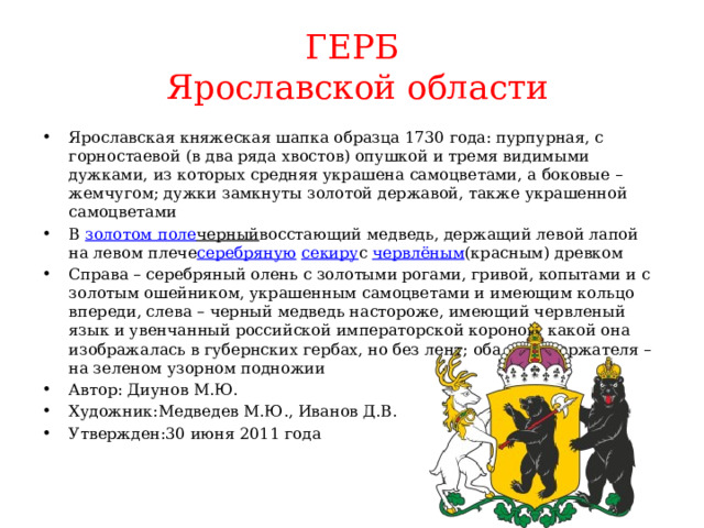 ГЕРБ  Ярославской области Ярославская княжеская шапка образца 1730 года: пурпурная, с горностаевой (в два ряда хвостов) опушкой и тремя видимыми дужками, из которых средняя украшена самоцветами, а боковые – жемчугом; дужки замкнуты золотой державой, также украшенной самоцветами В  золотом поле черный восстающий медведь, держащий левой лапой на левом плече серебряную   секиру с  червлёным (красным) древком Справа – серебряный олень с золотыми рогами, гривой, копытами и с золотым ошейником, украшенным самоцветами и имеющим кольцо впереди, слева – черный медведь настороже, имеющий червленый язык и увенчанный российской императорской короной, какой она изображалась в губернских гербах, но без лент; оба щитодержателя – на зеленом узорном подножии Автор: Диунов М.Ю. Художник:Медведев М.Ю., Иванов Д.В. Утвержден:30 июня 2011 года 