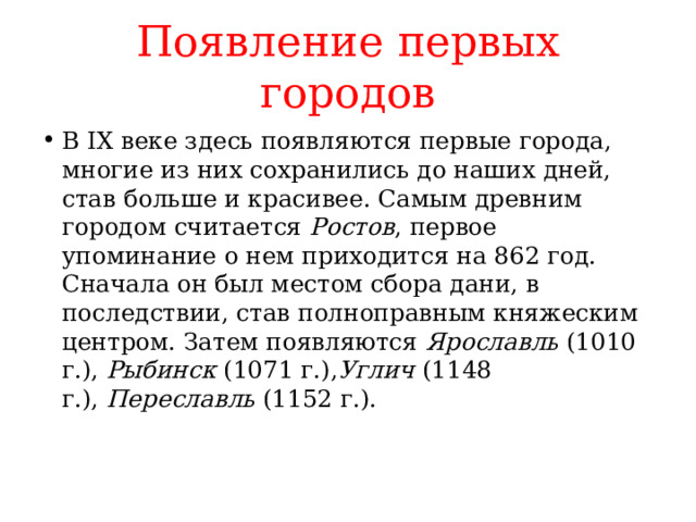 Появление первых городов В IX веке здесь появляются первые города, многие из них сохранились до наших дней, став больше и красивее. Самым древним городом считается  Ростов , первое упоминание о нем приходится на 862 год. Сначала он был местом сбора дани, в последствии, став полноправным княжеским центром. Затем появляются  Ярославль  (1010 г.),  Рыбинск  (1071 г.), Углич  (1148 г.),  Переславль  (1152 г.).   