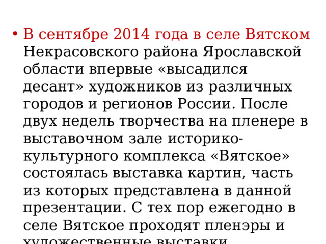 В сентябре 2014 года в селе Вятском Некрасовского района Ярославской области впервые «высадился десант» художников из различных городов и регионов России. После двух недель творчества на пленере в выставочном зале историко-культурного комплекса «Вятское» состоялась выставка картин, часть из которых представлена в данной презентации. С тех пор ежегодно в селе Вятское проходят пленэры и художественные выставки. 