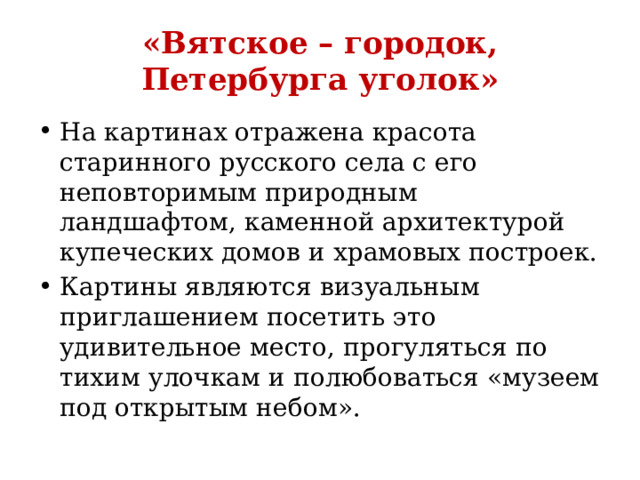 «Вятское – городок, Петербурга уголок» На картинах отражена красота старинного русского села с его неповторимым природным ландшафтом, каменной архитектурой купеческих домов и храмовых построек. Картины являются визуальным приглашением посетить это удивительное место, прогуляться по тихим улочкам и полюбоваться «музеем под открытым небом». 