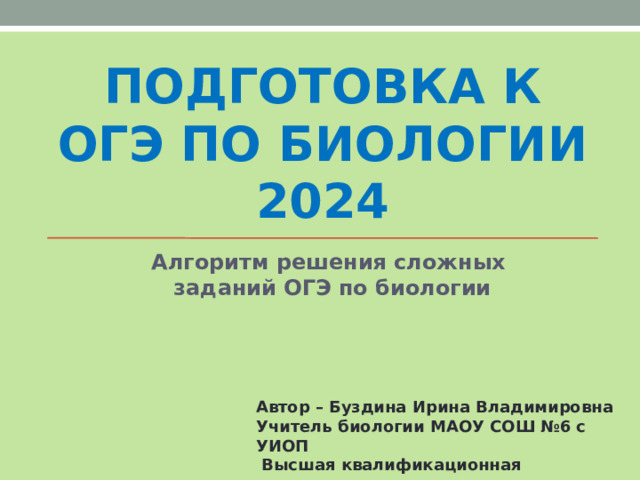 ПОДГОТОВКА К ОГЭ ПО БИОЛОГИИ 2024 Алгоритм решения сложных заданий ОГЭ по биологии Автор – Буздина Ирина Владимировна Учитель биологии МАОУ СОШ №6 с УИОП  Высшая квалификационная категория  