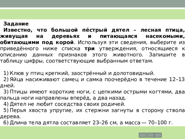 Задание     Известно, что большой пёстрый дятел – лесная птица, живущая на деревьях и питающаяся насекомыми, обитающими под корой . Используя эти сведения, выберите из приведённого ниже списка три утверждения, относящиеся к описанию данных признаков этого животного. Запишите в таблицу цифры, соответствующие выбранным ответам.   1) Клюв у птиц крепкий, заострённый и долотовидный. 2) Яйца насиживают самец и самка поочерёдно в течение 12–13 дней. 3) Птицы имеют короткие ноги, с цепкими острыми когтями, два пальца ноги направлены вперёд, а два назад. 4) Дятел не любит соседства своих родичей. 5) Перья хвоста упругие, их стержни загнуты в сторону ствола дерева. 6) Длина тела дятла составляет 23–26 см, а масса — 70–100 г. 