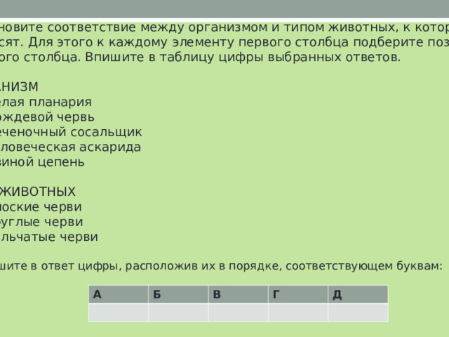 Установите соответствие между организмом и типом животных, к которому его относят. Для этого к каждому элементу первого столбца подберите позицию из второго столбца. Впишите в таблицу цифры выбранных ответов. ОРГАНИЗМ A)  белая планария Б)  дождевой червь В)  печеночный сосальщик Г)  человеческая аскарида Д)  свиной цепень ТИП ЖИВОТНЫХ 1)  плоские черви 2)  круглые черви 3)  кольчатые черви Запишите в ответ цифры, расположив их в порядке, соответствующем буквам: А Б В Г Д 