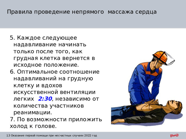 Правила проведение непрямого массажа сердца 5. Каждое следующее надавливание начинать только после того, как грудная клетка вернется в исходное положение. 6. Оптимальное соотношение надавливаний на грудную клетку и вдохов искусственной вентиляции легких 2:30 , независимо от количества участников реанимации. 7. По возможности приложить холод к голове. 1  Оказание первой помощи при несчастных случаях 2022 год 