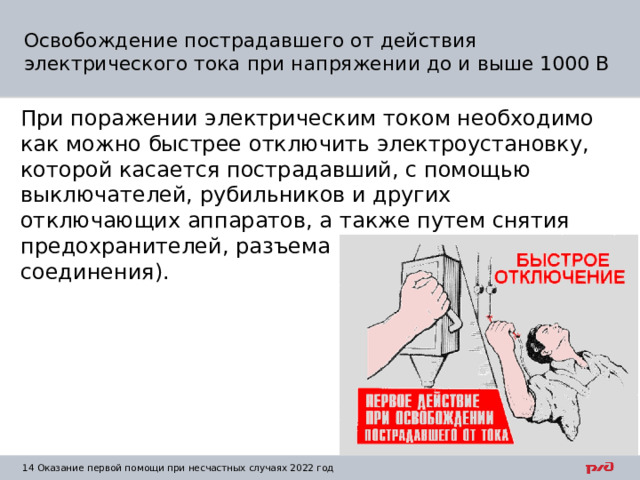 Освобождение пострадавшего от действия электрического тока при напряжении до и выше 1000 В При поражении электрическим током необходимо как можно быстрее отключить электроустановку, которой касается пострадавший, с помощью выключателей, рубильников и других отключающих аппаратов, а также путем снятия предохранителей, разъема штепсельного соединения). 1  Оказание первой помощи при несчастных случаях 2022 год 