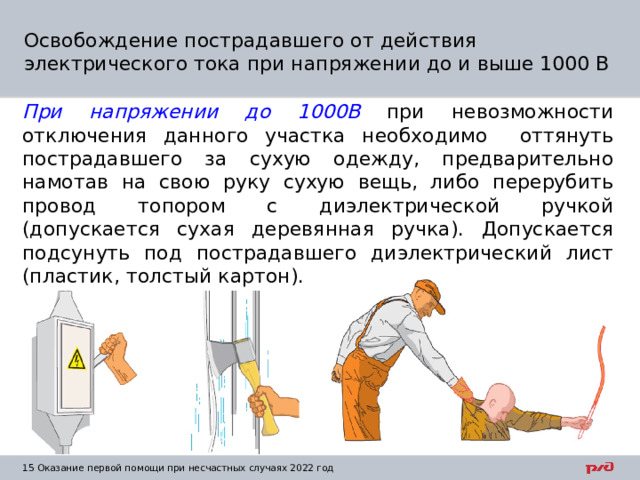 Освобождение пострадавшего от действия электрического тока при напряжении до и выше 1000 В При напряжении до 1000В при невозможности отключения данного участка необходимо оттянуть пострадавшего за сухую одежду, предварительно намотав на свою руку сухую вещь, либо перерубить провод топором с диэлектрической ручкой (допускается сухая деревянная ручка). Допускается подсунуть под пострадавшего диэлектрический лист (пластик, толстый картон). 1  Оказание первой помощи при несчастных случаях 2022 год 