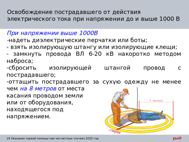 Освобождение пострадавшего от действия электрического тока при напряжении до и выше 1000 В При напряжении выше 1000В - надеть диэлектрические перчатки или боты; - взять изолирующую штангу или изолирующие клещи; - замкнуть провода ВЛ 6-20 кВ накоротко методом наброса; -сбросить изолирующей штангой провод с пострадавшего; оттащить пострадавшего за сухую одежду не менее чем на 8 метров от места касания проводом земли или от оборудования, находящегося под напряжением. 1  Оказание первой помощи при несчастных случаях 2022 год 
