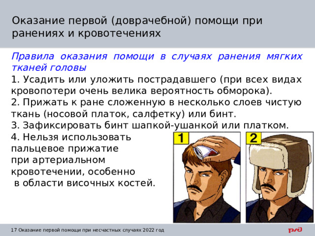 Оказание первой (доврачебной) помощи при ранениях и кровотечениях Правила оказания помощи в случаях ранения мягких тканей головы 1. Усадить или уложить пострадавшего (при всех видах кровопотери очень велика вероятность обморока). 2. Прижать к ране сложенную в несколько слоев чистую ткань (носовой платок, салфетку) или бинт. 3. Зафиксировать бинт шапкой-ушанкой или платком. 4. Нельзя использовать пальцевое прижатие при артериальном кровотечении, особенно  в области височных костей. 1  Оказание первой помощи при несчастных случаях 2022 год 