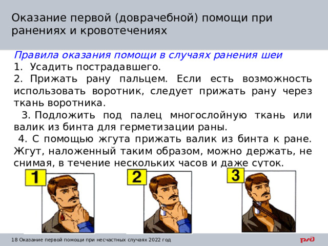 Оказание первой (доврачебной) помощи при ранениях и кровотечениях Правила оказания помощи в случаях ранения шеи 1.  Усадить пострадавшего. 2.  Прижать рану пальцем. Если есть возможность использовать воротник, следует прижать рану через ткань воротника.  3.  Подложить под палец многослойную ткань или валик из бинта для герметизации раны.  4. С помощью жгута прижать валик из бинта к ране. Жгут, наложенный таким образом, можно держать, не снимая, в течение нескольких часов и даже суток.  1  Оказание первой помощи при несчастных случаях 2022 год 