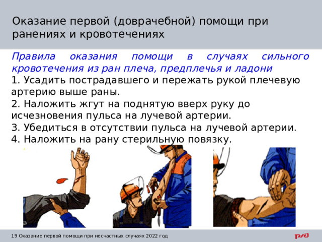 Оказание первой (доврачебной) помощи при ранениях и кровотечениях Правила оказания помощи в случаях сильного кровотечения из ран плеча, предплечья и ладони 1. Усадить пострадавшего и пережать рукой плечевую артерию выше раны. 2. Наложить жгут на поднятую вверх руку до исчезновения пульса на лучевой артерии. 3. Убедиться в отсутствии пульса на лучевой артерии. 4. Наложить на рану стерильную повязку. 1  Оказание первой помощи при несчастных случаях 2022 год 
