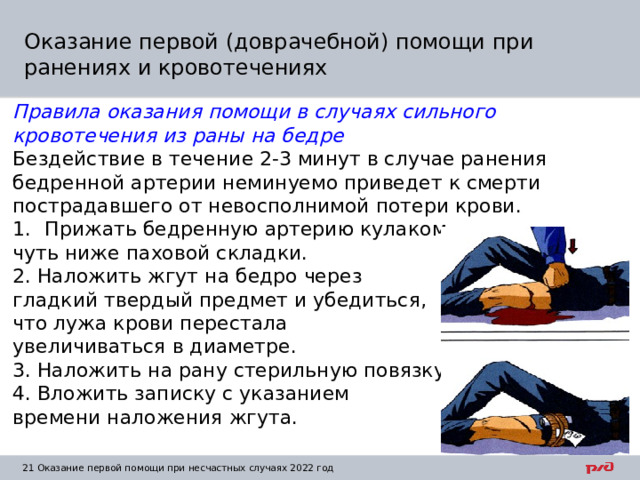Оказание первой (доврачебной) помощи при ранениях и кровотечениях Правила оказания помощи в случаях сильного кровотечения из раны на бедре Бездействие в течение 2-3 минут в случае ранения бедренной артерии неминуемо приведет к смерти пострадавшего от невосполнимой потери крови. Прижать бедренную артерию кулаком чуть ниже паховой складки. 2. Наложить жгут на бедро через гладкий твердый предмет и убедиться, что лужа крови перестала увеличиваться в диаметре. 3. Наложить на рану стерильную повязку. 4. Вложить записку с указанием времени наложения жгута.   1  Оказание первой помощи при несчастных случаях 2022 год 