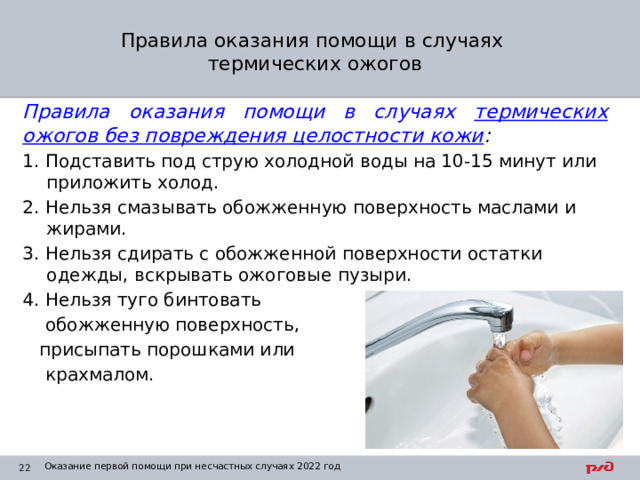 Правила оказания помощи в случаях  термических ожогов Правила оказания помощи в случаях термических ожогов без повреждения целостности кожи : 1. Подставить под струю холодной воды на 10-15 минут или приложить холод. 2. Нельзя смазывать обожженную поверхность маслами и жирами. 3. Нельзя сдирать с обожженной поверхности остатки одежды, вскрывать ожоговые пузыри. 4. Нельзя туго бинтовать  обожженную поверхность,  присыпать порошками или  крахмалом. Оказание первой помощи при несчастных случаях 2022 год 