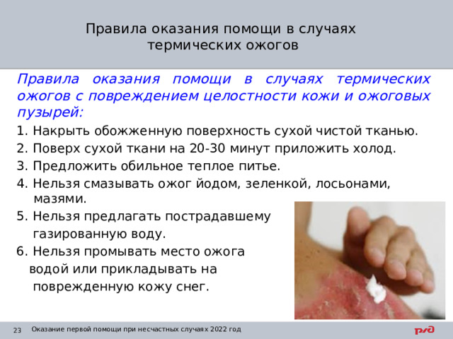 Правила оказания помощи в случаях  термических ожогов Правила оказания помощи в случаях термических ожогов с повреждением целостности кожи и ожоговых пузырей: 1. Накрыть обожженную поверхность сухой чистой тканью. 2. Поверх сухой ткани на 20-30 минут приложить холод. 3. Предложить обильное теплое питье. 4. Нельзя смазывать ожог йодом, зеленкой, лосьонами, мазями. 5. Нельзя предлагать пострадавшему  газированную воду. 6. Нельзя промывать место ожога  водой или прикладывать на  поврежденную кожу снег. Оказание первой помощи при несчастных случаях 2022 год 