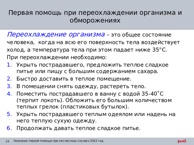 Первая помощь при переохлаждении организма и обморожениях Переохлаждение организма  – это общее состояние человека, когда на всю его поверхность тела воздействует холод, а температура тела при этом падает ниже 35°C. При переохлаждении необходимо: Укрыть пострадавшего, предложить теплое сладкое питье или пищу с большим содержанием сахара. Быстро доставить в теплое помещение. В помещении снять одежду, растереть тело. Поместить пострадавшего в ванну с водой 35-40˚С (терпит локоть). Обложить его большим количеством теплых грелок (пластиковых бутылок). Укрыть пострадавшего теплым одеялом или надень на него теплую сухую одежду. Продолжать давать теплое сладкое питье. Оказание первой помощи при несчастных случаях 2022 год 