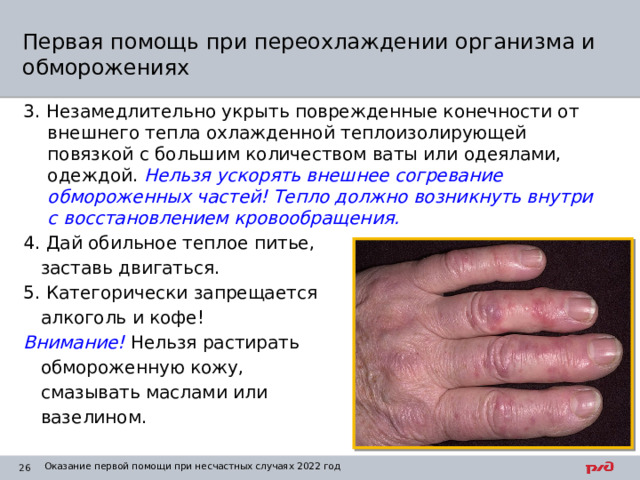 Первая помощь при переохлаждении организма и обморожениях 3. Незамедлительно укрыть поврежденные конечности от внешнего тепла охлажденной теплоизолирующей повязкой с большим количеством ваты или одеялами, одеждой. Нельзя ускорять внешнее согревание обмороженных частей! Тепло должно возникнуть внутри с восстановлением кровообращения. 4. Дай обильное теплое питье,  заставь двигаться. 5. Категорически запрещается  алкоголь и кофе! Внимание! Нельзя растирать  обмороженную кожу,  смазывать маслами или  вазелином. Оказание первой помощи при несчастных случаях 2022 год 