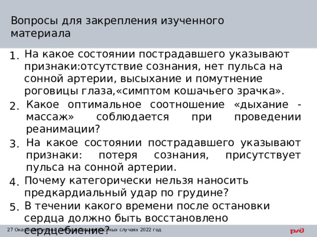Вопросы для закрепления изученного материала 1. На какое состоянии пострадавшего указывают признаки:отсутствие сознания, нет пульса на сонной артерии, высыхание и помутнение роговицы глаза,«симптом кошачьего зрачка». 2. Какое оптимальное соотношение «дыхание - массаж» соблюдается при проведении реанимации? 3. На какое состоянии пострадавшего указывают признаки: потеря сознания, присутствует пульса на сонной артерии. 4. Почему категорически нельзя наносить предкардиальный удар по грудине? 5. В течении какого времени после остановки сердца должно быть восстановлено сердцебиение? 1 Оказание первой помощи при несчастных случаях 2022 год 