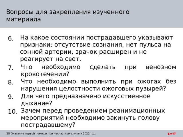 Вопросы для закрепления изученного материала 6. На какое состоянии пострадавшего указывают признаки: отсутствие сознания, нет пульса на сонной артерии, зрачок расширен и не реагирует на свет. 7. Что необходимо сделать при венозном кровотечении? 8. Что необходимо выполнить при ожогах без нарушения целостности ожоговых пузырей? 9. Для чего предназначено искусственное дыхание? 10. Зачем перед проведением реанимационных мероприятий необходимо закинуть голову пострадавшему?  Оказание первой помощи при несчастных случаях 2022 год 