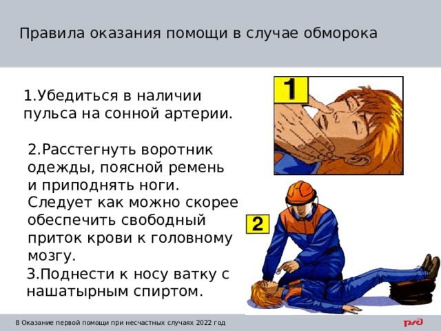 Правила оказания помощи в случае обморока 1.Убедиться в наличии пульса на сонной артерии. 2.Расстегнуть воротник одежды, поясной ремень и приподнять ноги. Следует как можно скорее обеспечить свободный приток крови к головному мозгу. 3.Поднести к носу ватку с нашатырным спиртом. 1 Оказание первой помощи при несчастных случаях 2022 год 