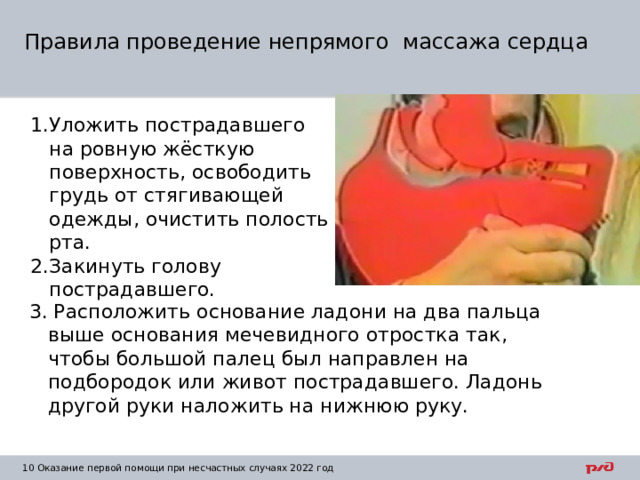 Правила проведение непрямого массажа сердца Уложить пострадавшего на ровную жёсткую поверхность, освободить грудь от стягивающей одежды, очистить полость рта. Закинуть голову пострадавшего. .. 3. Расположить основание ладони на два пальца выше основания мечевидного отростка так, чтобы большой палец был направлен на подбородок или живот пострадавшего. Ладонь другой руки наложить на нижнюю руку. 1  Оказание первой помощи при несчастных случаях 2022 год 